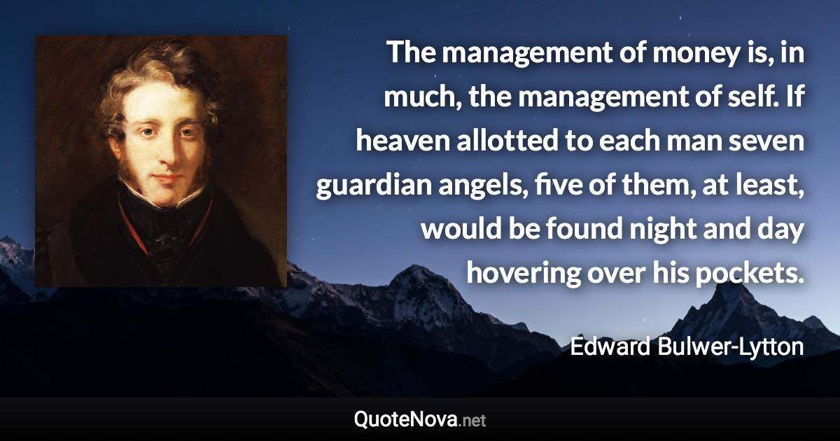 The management of money is, in much, the management of self. If heaven allotted to each man seven guardian angels, five of them, at least, would be found night and day hovering over his pockets. - Edward Bulwer-Lytton quote