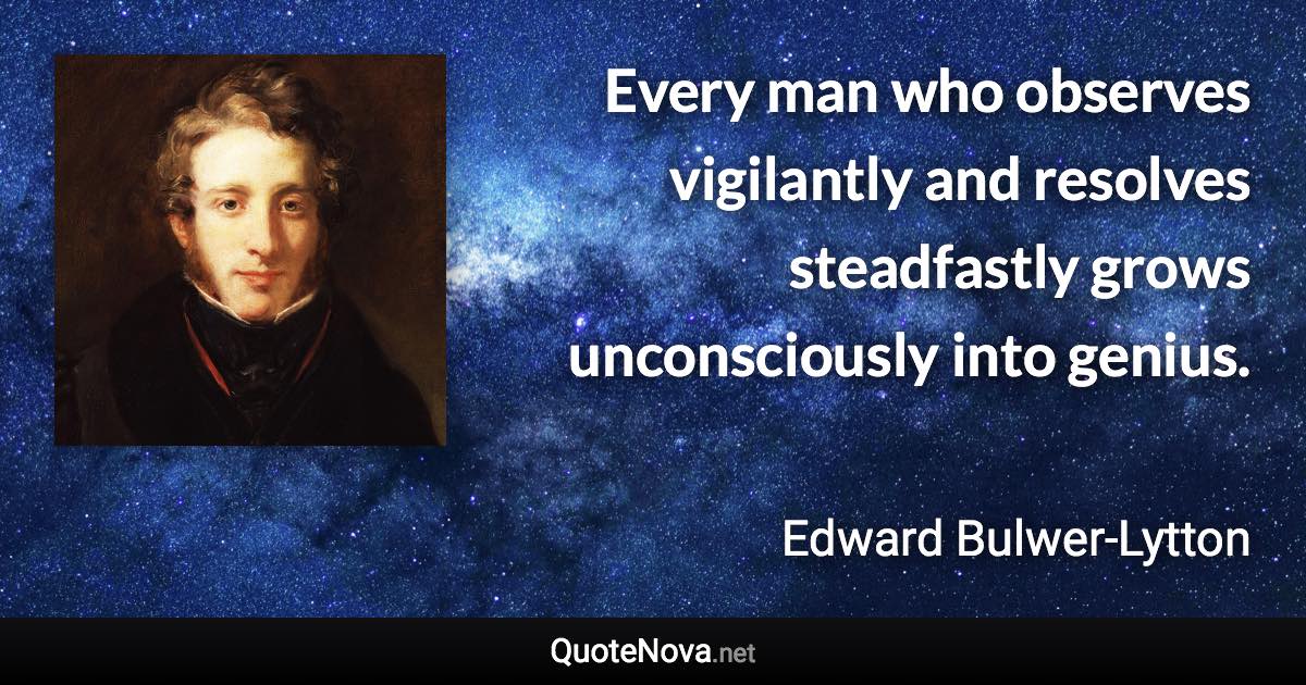 Every man who observes vigilantly and resolves steadfastly grows unconsciously into genius. - Edward Bulwer-Lytton quote