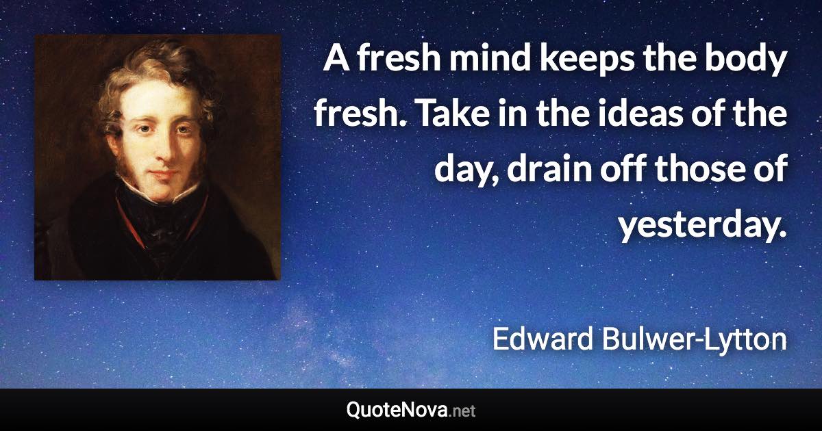A fresh mind keeps the body fresh. Take in the ideas of the day, drain off those of yesterday. - Edward Bulwer-Lytton quote