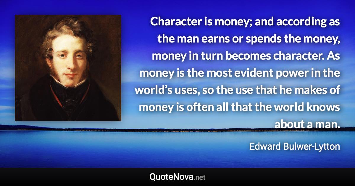 Character is money; and according as the man earns or spends the money, money in turn becomes character. As money is the most evident power in the world’s uses, so the use that he makes of money is often all that the world knows about a man. - Edward Bulwer-Lytton quote