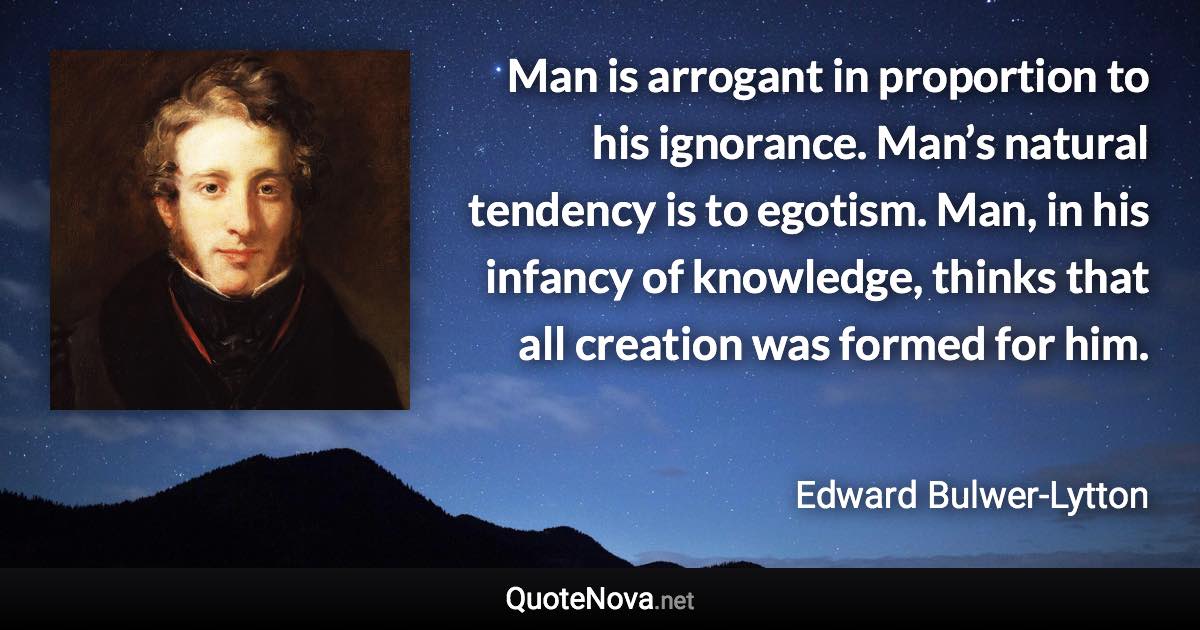 Man is arrogant in proportion to his ignorance. Man’s natural tendency is to egotism. Man, in his infancy of knowledge, thinks that all creation was formed for him. - Edward Bulwer-Lytton quote