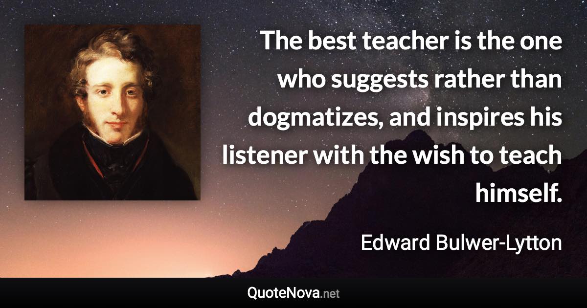 The best teacher is the one who suggests rather than dogmatizes, and inspires his listener with the wish to teach himself. - Edward Bulwer-Lytton quote