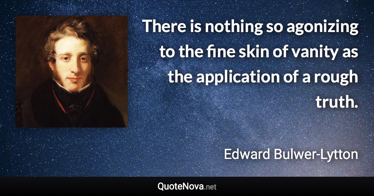 There is nothing so agonizing to the fine skin of vanity as the application of a rough truth. - Edward Bulwer-Lytton quote