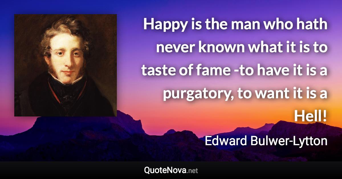 Happy is the man who hath never known what it is to taste of fame -to have it is a purgatory, to want it is a Hell! - Edward Bulwer-Lytton quote