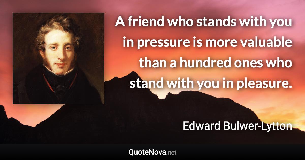A friend who stands with you in pressure is more valuable than a hundred ones who stand with you in pleasure. - Edward Bulwer-Lytton quote