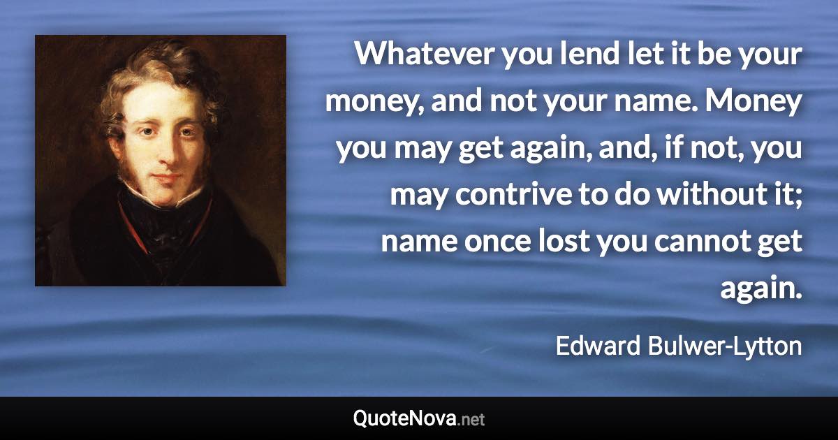 Whatever you lend let it be your money, and not your name. Money you may get again, and, if not, you may contrive to do without it; name once lost you cannot get again. - Edward Bulwer-Lytton quote