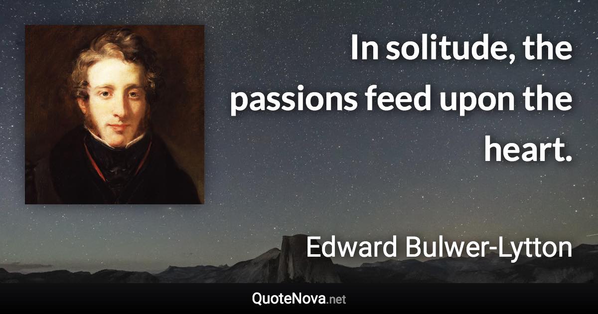 In solitude, the passions feed upon the heart. - Edward Bulwer-Lytton quote