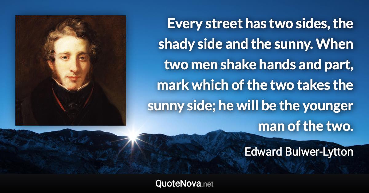 Every street has two sides, the shady side and the sunny. When two men shake hands and part, mark which of the two takes the sunny side; he will be the younger man of the two. - Edward Bulwer-Lytton quote