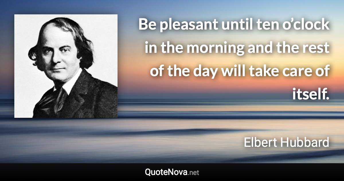 Be pleasant until ten o’clock in the morning and the rest of the day will take care of itself. - Elbert Hubbard quote