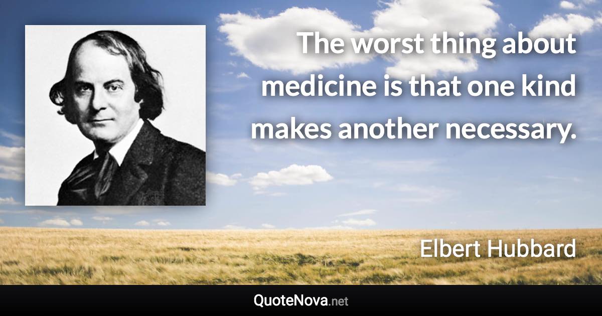 The worst thing about medicine is that one kind makes another necessary. - Elbert Hubbard quote