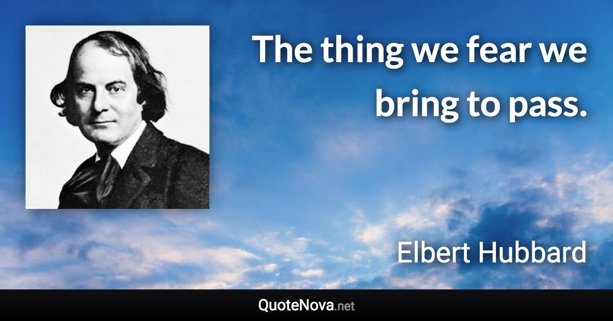 The thing we fear we bring to pass. - Elbert Hubbard quote