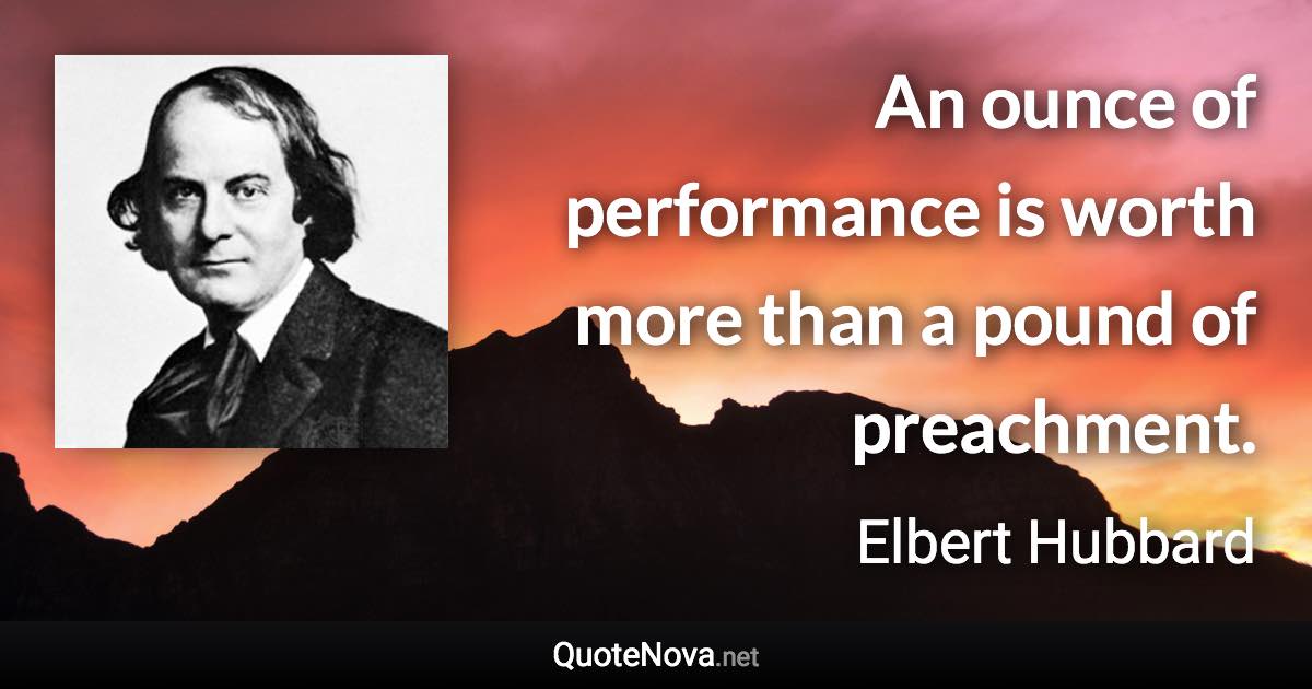 An ounce of performance is worth more than a pound of preachment. - Elbert Hubbard quote