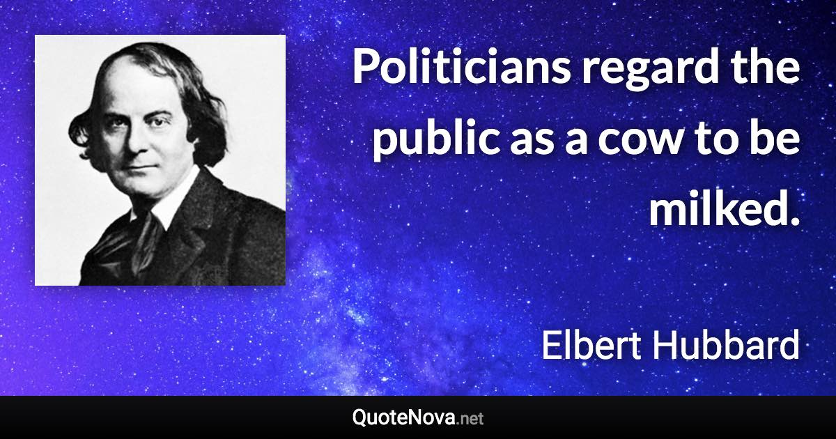 Politicians regard the public as a cow to be milked. - Elbert Hubbard quote