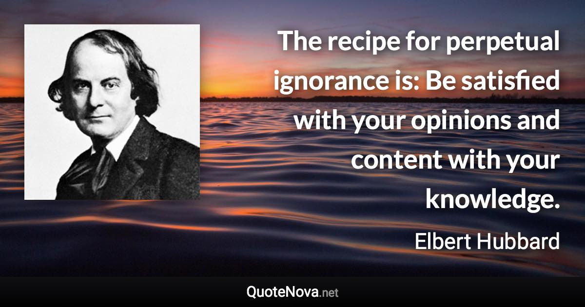 The recipe for perpetual ignorance is: Be satisfied with your opinions and content with your knowledge. - Elbert Hubbard quote