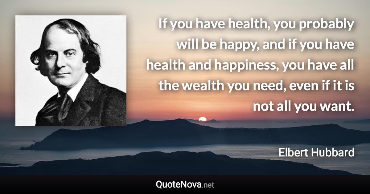 If you have health, you probably will be happy, and if you have health and happiness, you have all the wealth you need, even if it is not all you want. - Elbert Hubbard quote