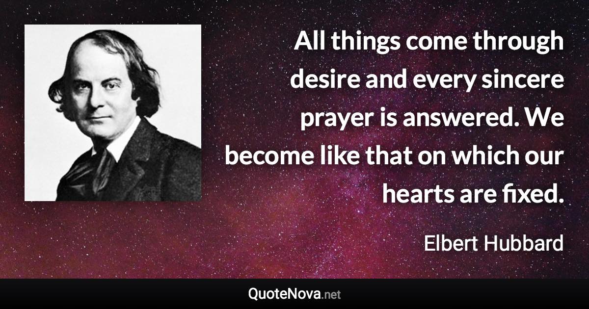 All things come through desire and every sincere prayer is answered. We become like that on which our hearts are fixed. - Elbert Hubbard quote