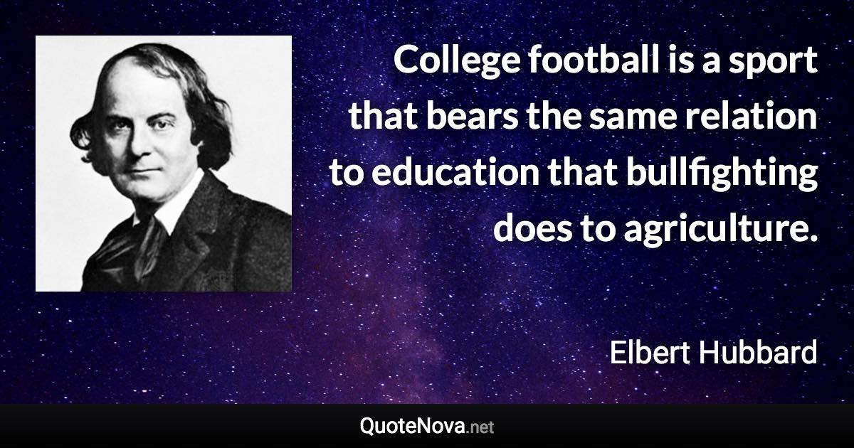 College football is a sport that bears the same relation to education that bullfighting does to agriculture. - Elbert Hubbard quote