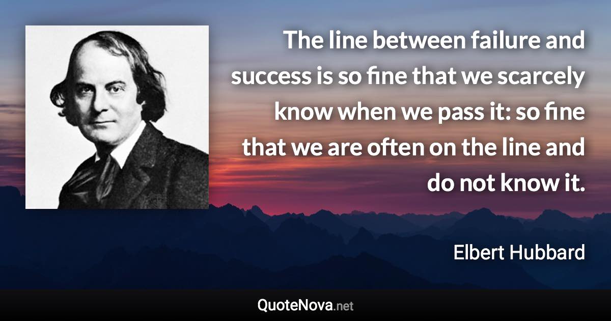 The line between failure and success is so fine that we scarcely know when we pass it: so fine that we are often on the line and do not know it. - Elbert Hubbard quote