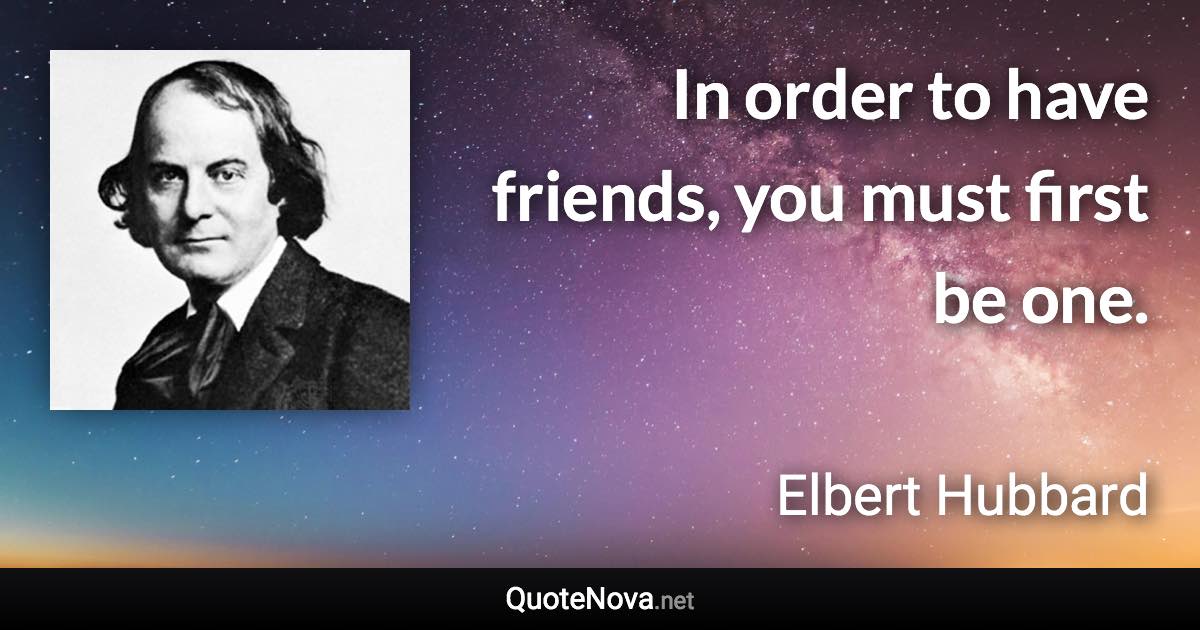 In order to have friends, you must first be one. - Elbert Hubbard quote