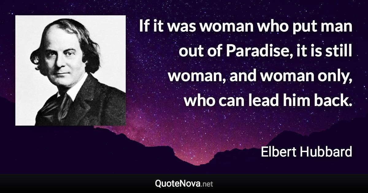 If it was woman who put man out of Paradise, it is still woman, and woman only, who can lead him back. - Elbert Hubbard quote