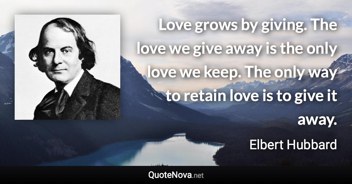 Love grows by giving. The love we give away is the only love we keep. The only way to retain love is to give it away. - Elbert Hubbard quote