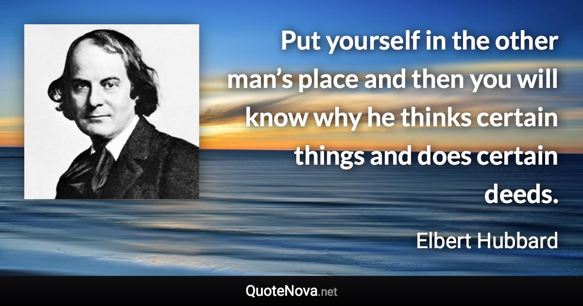 Put yourself in the other man’s place and then you will know why he thinks certain things and does certain deeds. - Elbert Hubbard quote