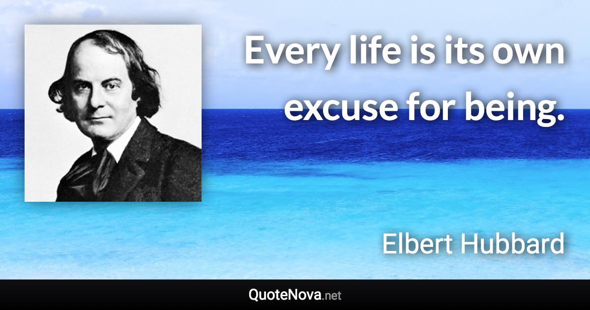 Every life is its own excuse for being. - Elbert Hubbard quote