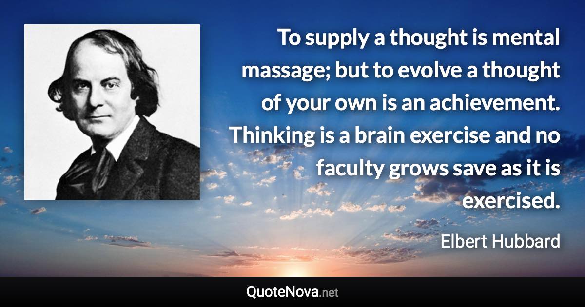 To supply a thought is mental massage; but to evolve a thought of your own is an achievement. Thinking is a brain exercise and no faculty grows save as it is exercised. - Elbert Hubbard quote