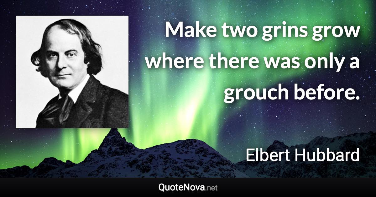 Make two grins grow where there was only a grouch before. - Elbert Hubbard quote