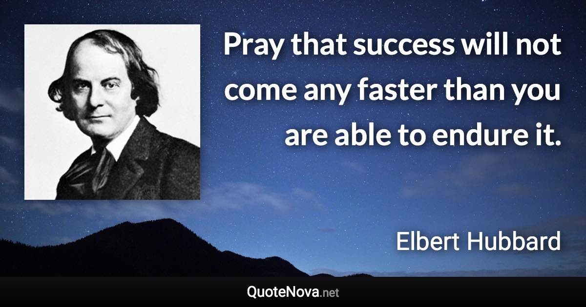 Pray that success will not come any faster than you are able to endure it. - Elbert Hubbard quote