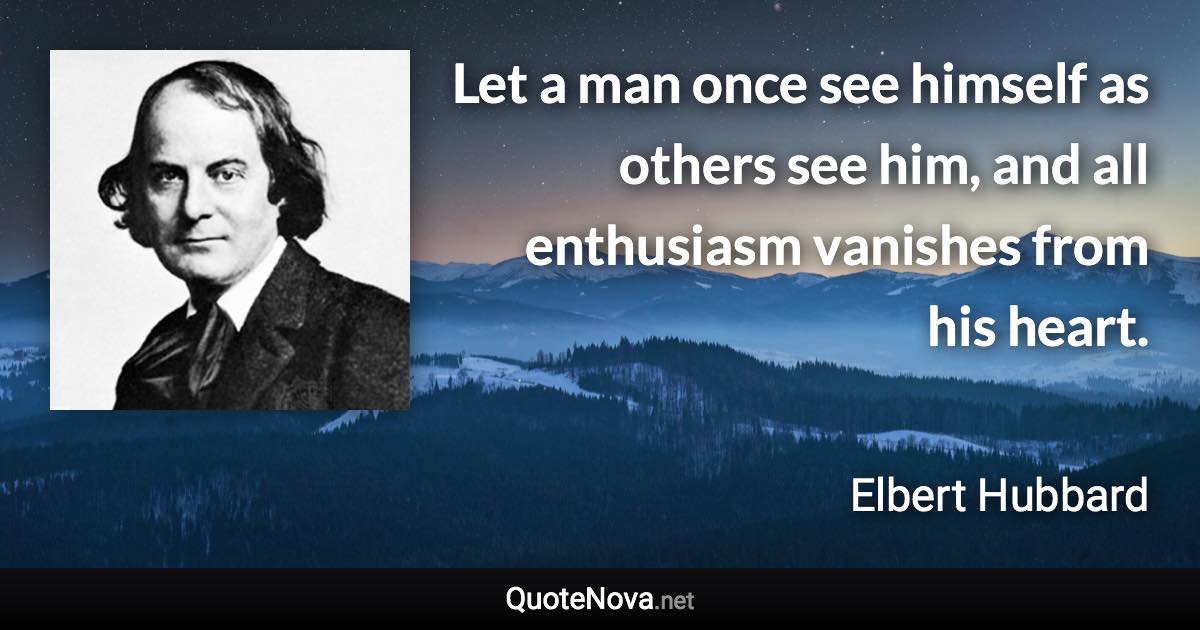 Let a man once see himself as others see him, and all enthusiasm vanishes from his heart. - Elbert Hubbard quote