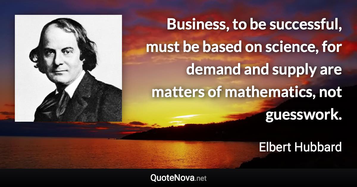 Business, to be successful, must be based on science, for demand and supply are matters of mathematics, not guesswork. - Elbert Hubbard quote