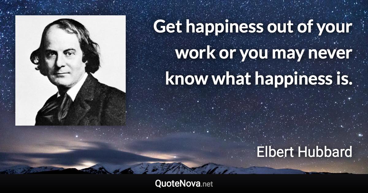 Get happiness out of your work or you may never know what happiness is. - Elbert Hubbard quote