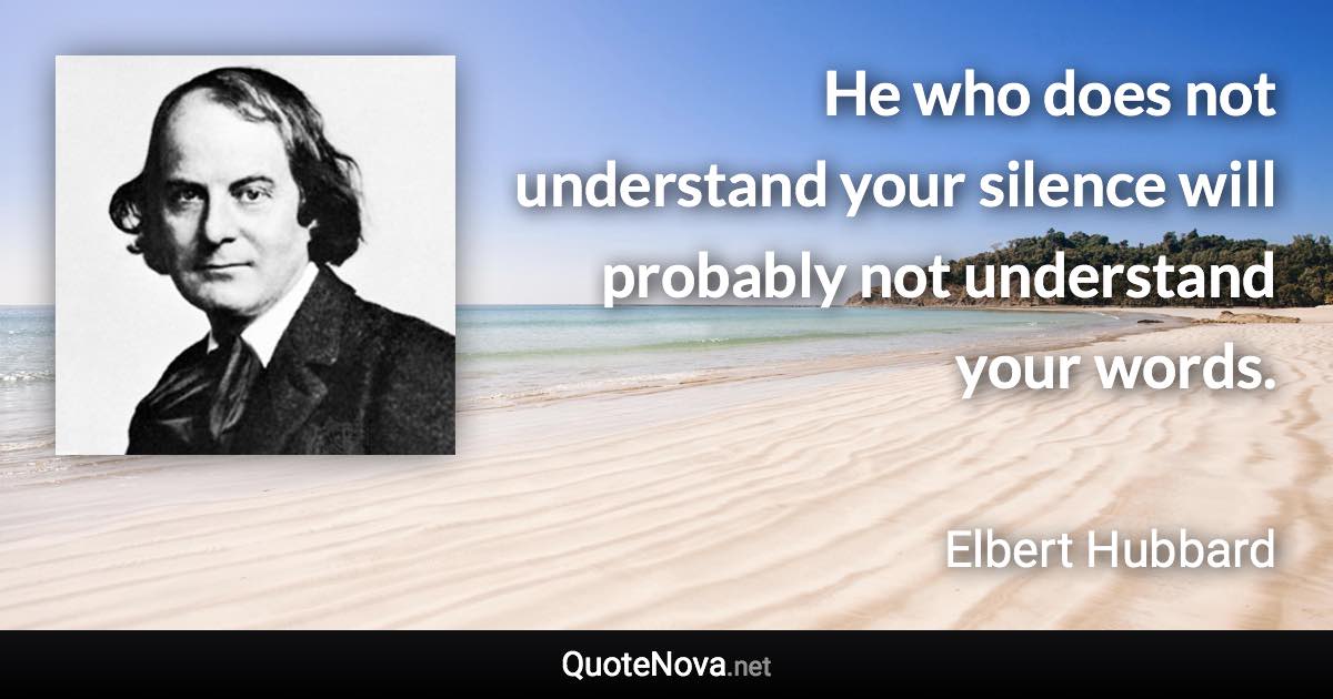 He who does not understand your silence will probably not understand your words. - Elbert Hubbard quote