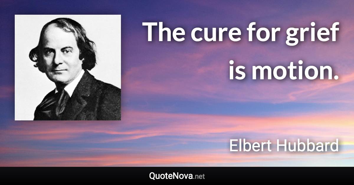 The cure for grief is motion. - Elbert Hubbard quote