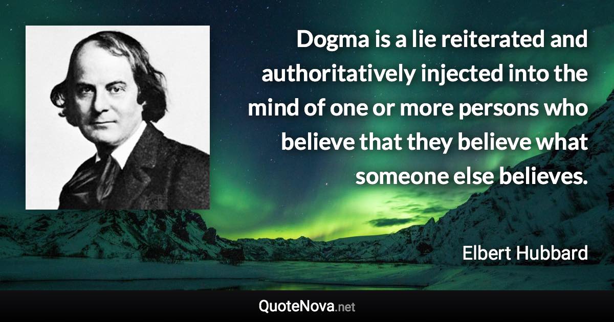 Dogma is a lie reiterated and authoritatively injected into the mind of one or more persons who believe that they believe what someone else believes. - Elbert Hubbard quote