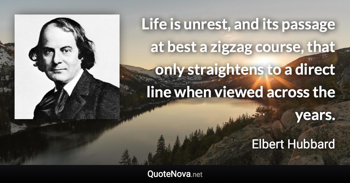 Life is unrest, and its passage at best a zigzag course, that only straightens to a direct line when viewed across the years. - Elbert Hubbard quote