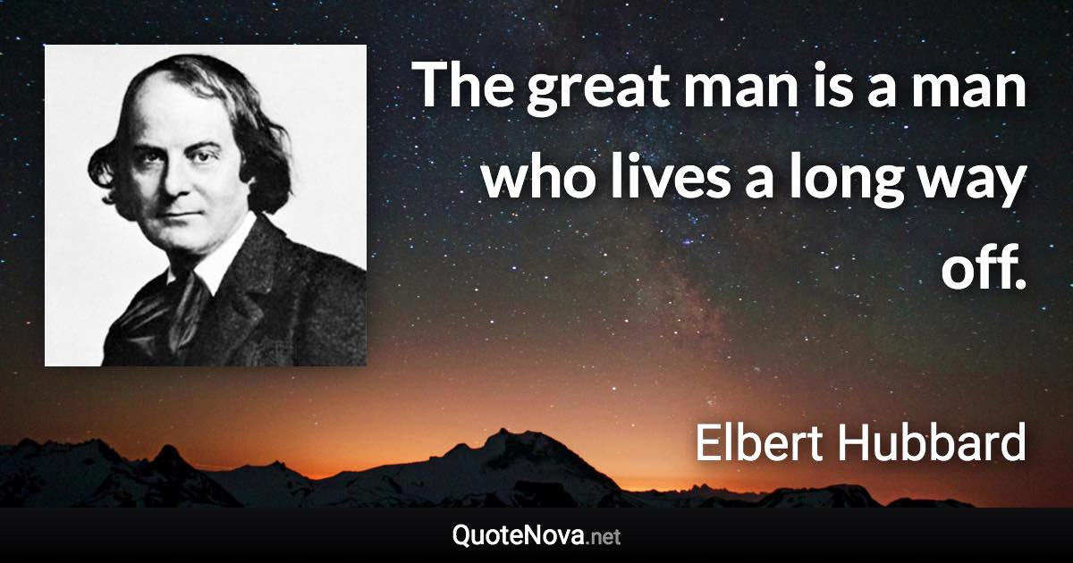 The great man is a man who lives a long way off. - Elbert Hubbard quote