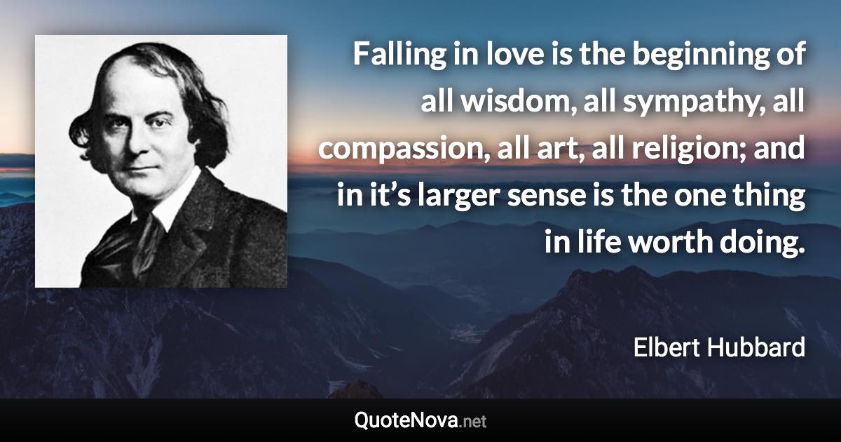 Falling in love is the beginning of all wisdom, all sympathy, all compassion, all art, all religion; and in it’s larger sense is the one thing in life worth doing. - Elbert Hubbard quote