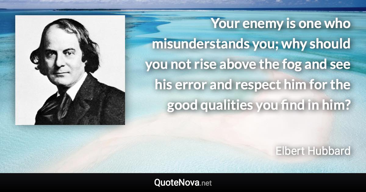 Your enemy is one who misunderstands you; why should you not rise above the fog and see his error and respect him for the good qualities you find in him? - Elbert Hubbard quote