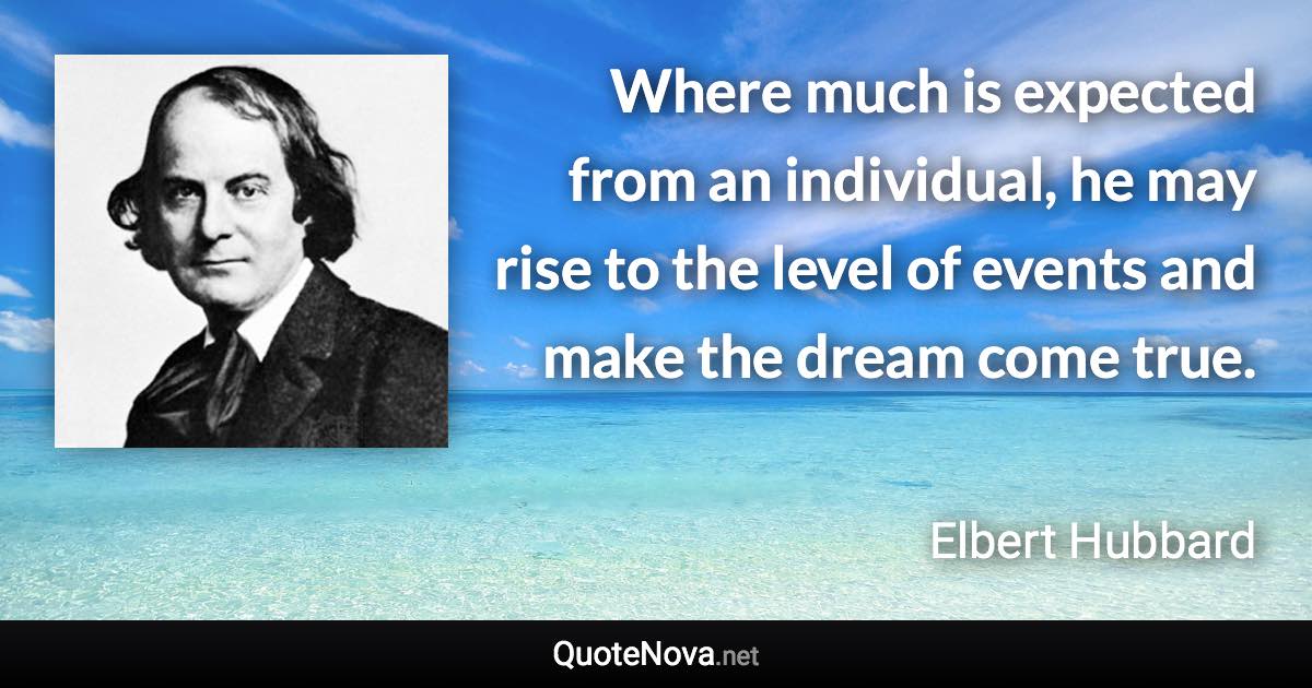 Where much is expected from an individual, he may rise to the level of events and make the dream come true. - Elbert Hubbard quote