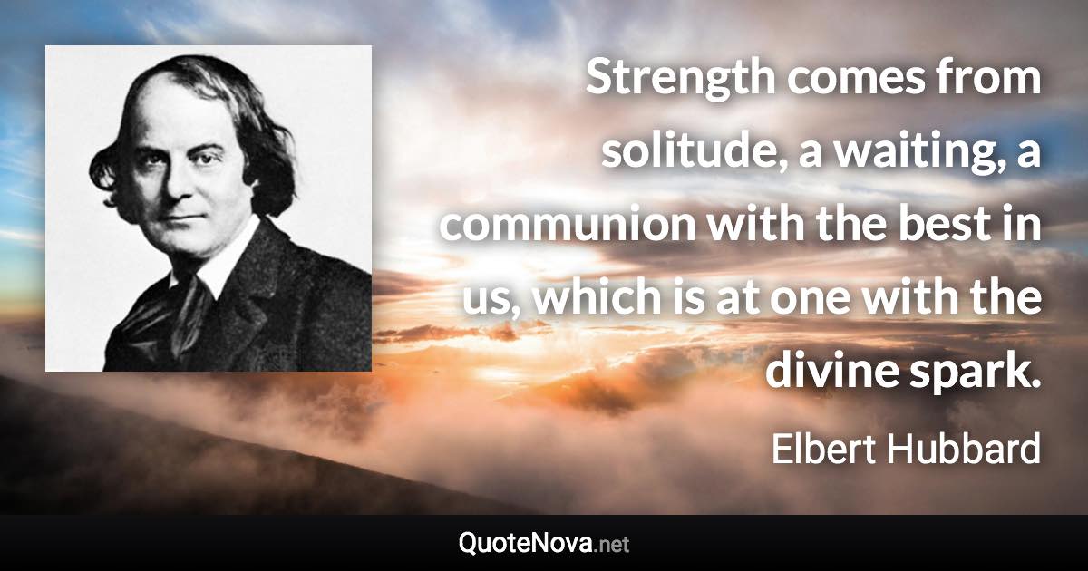 Strength comes from solitude, a waiting, a communion with the best in us, which is at one with the divine spark. - Elbert Hubbard quote