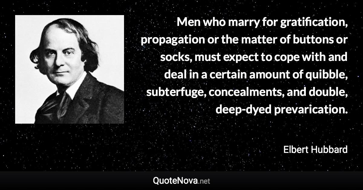 Men who marry for gratification, propagation or the matter of buttons or socks, must expect to cope with and deal in a certain amount of quibble, subterfuge, concealments, and double, deep-dyed prevarication. - Elbert Hubbard quote