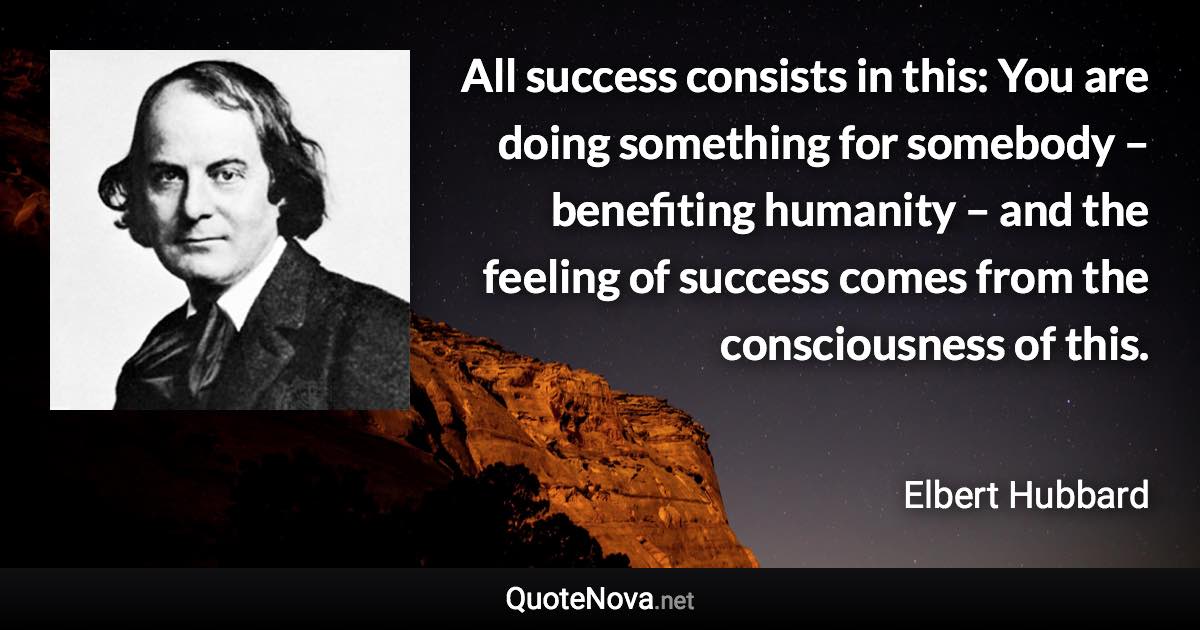 All success consists in this: You are doing something for somebody – benefiting humanity – and the feeling of success comes from the consciousness of this. - Elbert Hubbard quote