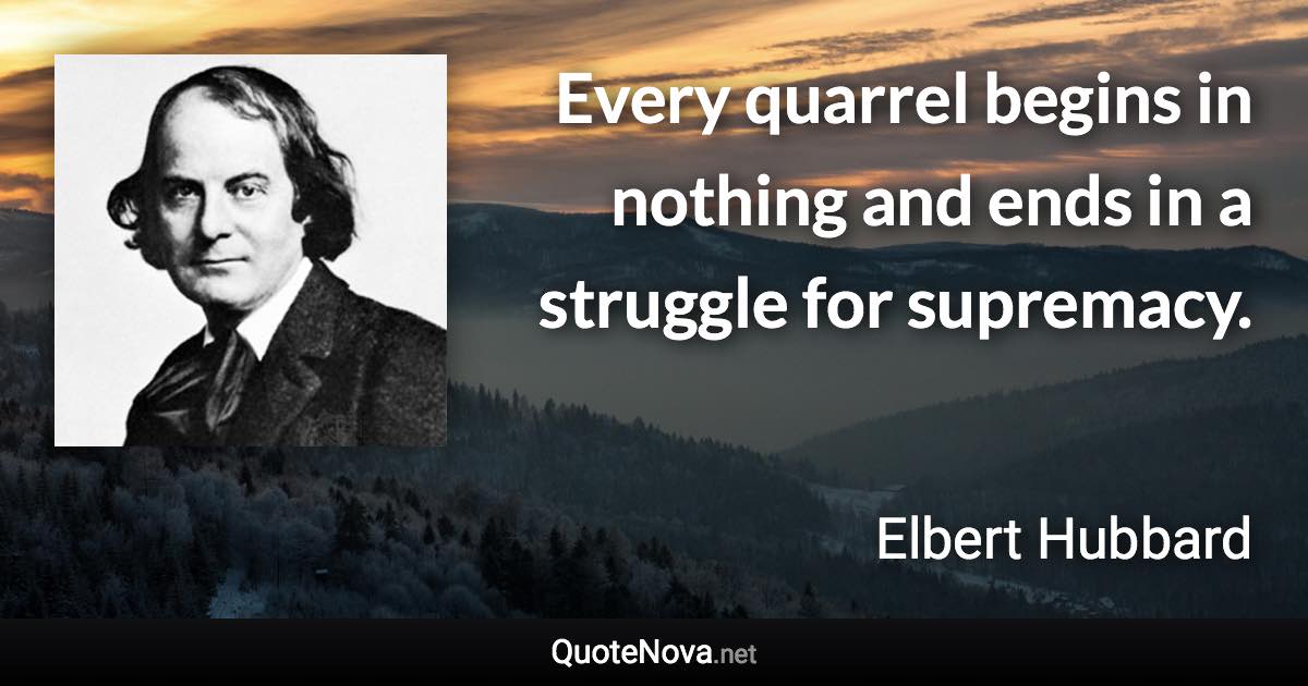 Every quarrel begins in nothing and ends in a struggle for supremacy. - Elbert Hubbard quote