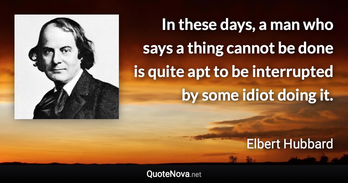 In these days, a man who says a thing cannot be done is quite apt to be interrupted by some idiot doing it. - Elbert Hubbard quote