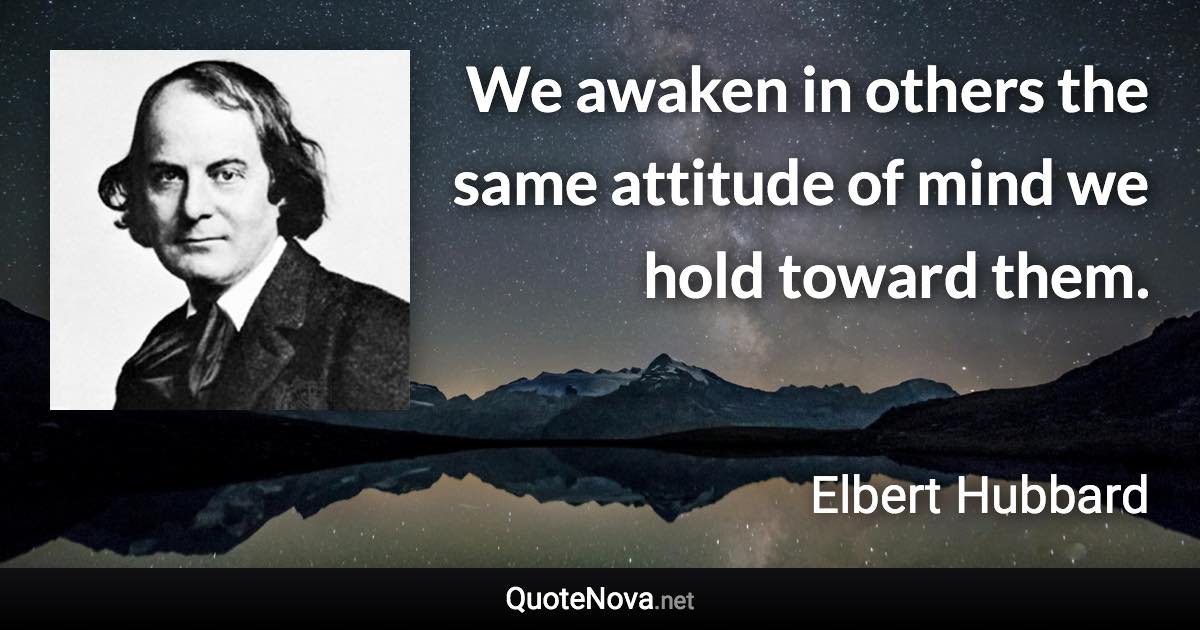 We awaken in others the same attitude of mind we hold toward them. - Elbert Hubbard quote