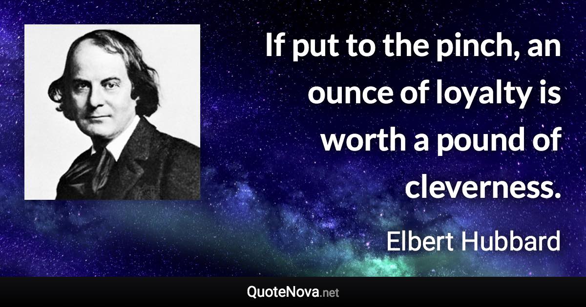 If put to the pinch, an ounce of loyalty is worth a pound of cleverness. - Elbert Hubbard quote