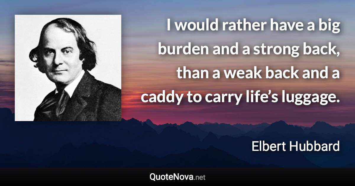 I would rather have a big burden and a strong back, than a weak back and a caddy to carry life’s luggage. - Elbert Hubbard quote