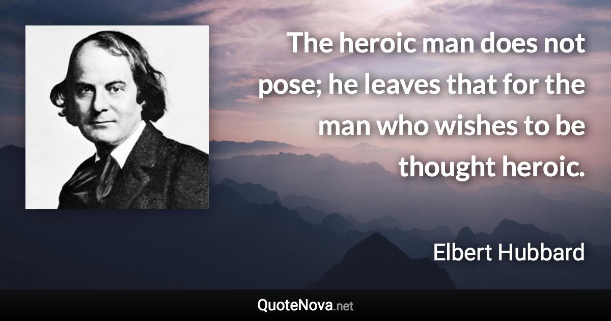 The heroic man does not pose; he leaves that for the man who wishes to be thought heroic. - Elbert Hubbard quote